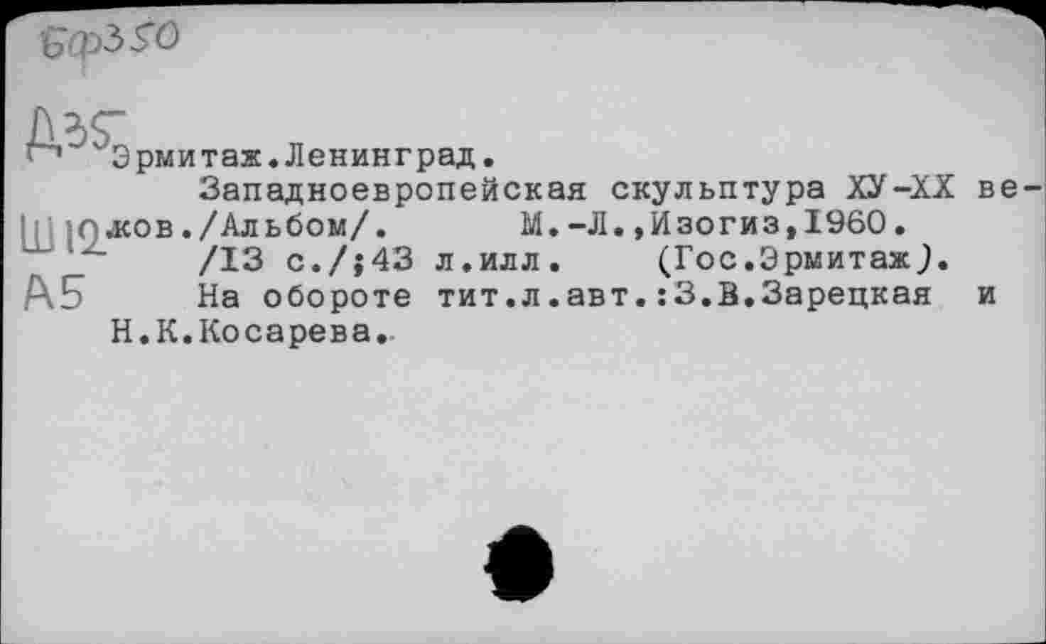 ﻿
М.-Л.,Изогиз,1960.
л.илл. (Гос.Эрмитаж.)
тит.л.авт.:3.В.Зарецкая
Эрмитаж.Ленинград.
Западноевропейская скульптура ХУ-XX жов./Альбом/.
/13 с./{43
На обороте
Н.К.Косарева.
в
и